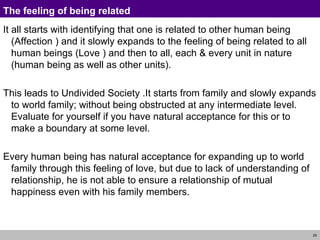 The feeling of being related It all starts with identifying that one is related to other human being (Affection ) and it slowly expands to the feeling of being related to all human beings (Love ) and then to all, each & every unit in nature (human being as well as other units).  This leads to Undivided Society .It starts from family and slowly expands to world family; without being obstructed at any intermediate level. Evaluate for yourself if you have natural acceptance for this or to make a boundary at some level. Every human being has natural acceptance for expanding up to world family through this feeling of love, but due to lack of understanding of relationship, he is not able to ensure a relationship of mutual happiness even with his family members. 