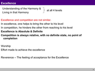 Understanding of the Harmony & Living in that Harmony Excellence and competition are not similar. In excellence, one helps to bring the other to his level In competition, he hinders the other from reaching to his level Excellence is Absolute & Definite Competition is always relative, with no definite state, no point of completion Worship Effort made to achieve the excellence Reverence – The feeling of acceptance for the Excellence Excellence at all 4 levels 