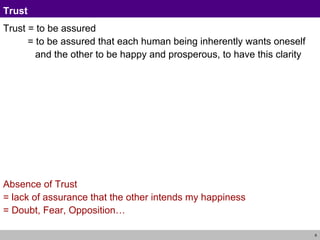 Trust  Trust = to be assured  = to be assured that each human being inherently wants oneself  and the other to be happy and prosperous, to have this clarity Absence of Trust = lack of assurance that the other intends my happiness = Doubt, Fear, Opposition… 