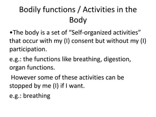 Bodily functions / Activities in the
Body
•The body is a set of “Self-organized activities”
that occur with my (I) consent but without my (I)
participation.
e.g.: the functions like breathing, digestion,
organ functions.
However some of these activities can be
stopped by me (I) if I want.
e.g.: breathing
 