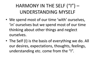 HARMONY IN THE SELF (“I”) –
UNDERSTANDING MYSELF
• We spend most of our time ‘with’ ourselves,
‘in’ ourselves but we spend most of our time
thinking about other things and neglect
ourselves.
• The Self (I) is the basis of everything we do. All
our desires, expectations, thoughts, feelings,
understanding etc. come from the “I”.
 