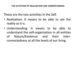 THE ACTIVITIES OF REALIZATION AND UNDERSTANDING
These are the two activities in the Self.
• Realization: It means to be able to see the
reality as it is.
• Understanding: It means to be able to
understand the self-organization in all entities
of Nature/Existence and their inter-
connectedness at all the levels of our living.
 