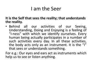 I am the Seer
It is the Self that sees the reality; that understands
the reality.
• Behind all our activities of our Seeing,
Understanding, Doing and Enjoying is a feeling of
“I-ness” with which we identify ourselves. Every
human being actually participates in a number of
such activities every day. In all these activities,
the body acts only as an instrument. It is the “I”
that sees or understands something.
For e.g.: Our eyes and ears act as instruments which
help us to see or listen anything.
 