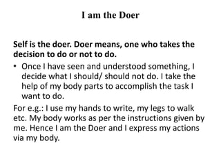 I am the Doer
Self is the doer. Doer means, one who takes the
decision to do or not to do.
• Once I have seen and understood something, I
decide what I should/ should not do. I take the
help of my body parts to accomplish the task I
want to do.
For e.g.: I use my hands to write, my legs to walk
etc. My body works as per the instructions given by
me. Hence I am the Doer and I express my actions
via my body.
 