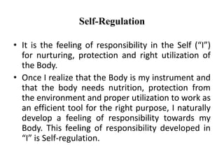 Self-Regulation
• It is the feeling of responsibility in the Self (“I”)
for nurturing, protection and right utilization of
the Body.
• Once I realize that the Body is my instrument and
that the body needs nutrition, protection from
the environment and proper utilization to work as
an efficient tool for the right purpose, I naturally
develop a feeling of responsibility towards my
Body. This feeling of responsibility developed in
“I” is Self-regulation.
 
