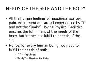 NEEDS OF THE SELF AND THE BODY
• All the human feelings of happiness, sorrow,
pain, excitement etc. are all experienced by “I”
and not the “Body”. Having Physical Facilities
ensures the fulfillment of the needs of the
body, but it does not fulfill the needs of the
“I”.
• Hence, for every human being, we need to
fulfill the needs of both:
• “I” = Happiness
• “Body” = Physical Facilities
 