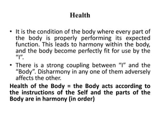 Health
• It is the condition of the body where every part of
the body is properly performing its expected
function. This leads to harmony within the body,
and the body become perfectly fit for use by the
“I”.
• There is a strong coupling between “I” and the
“Body”. Disharmony in any one of them adversely
affects the other.
Health of the Body = the Body acts according to
the instructions of the Self and the parts of the
Body are in harmony (in order)
 