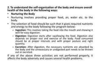 2. To understand the self-organization of the body and ensure overall
health of the body in the following ways:
• Nurturing the Body
• Nurturing involves providing proper food, air, water etc. to the
body.
• The selection of food should be such that it gives required nutrients
and energy to the body following the program below:
– Ingestion: This involves taking the food into the mouth and chewing it
well for easy digestion.
– Digestion: Digestion starts after swallowing the food. Digestion also
depends on proper rest and exercise of the body. Food consumed
should be at proper intervals and with proper posture and right
quantity.
– Excretion: After digestion, the necessary nutrients are absorbed by
the body and the unnecessary or undigested part needs to be thrown
out or excreted.
If any of the above three activities are not performed properly, it
affects the body adversely and causes several health problems.
 