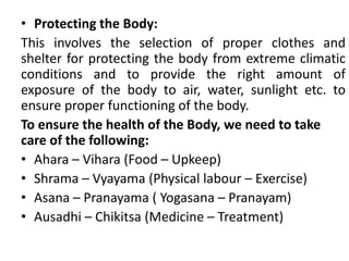 • Protecting the Body:
This involves the selection of proper clothes and
shelter for protecting the body from extreme climatic
conditions and to provide the right amount of
exposure of the body to air, water, sunlight etc. to
ensure proper functioning of the body.
To ensure the health of the Body, we need to take
care of the following:
• Ahara – Vihara (Food – Upkeep)
• Shrama – Vyayama (Physical labour – Exercise)
• Asana – Pranayama ( Yogasana – Pranayam)
• Ausadhi – Chikitsa (Medicine – Treatment)
 