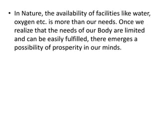 • In Nature, the availability of facilities like water,
oxygen etc. is more than our needs. Once we
realize that the needs of our Body are limited
and can be easily fulfilled, there emerges a
possibility of prosperity in our minds.
 