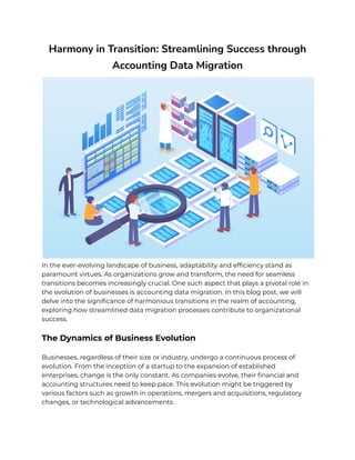 Harmony in Transition: Streamlining Success through
Accounting Data Migration
In the ever-evolving landscape of business, adaptability and efficiency stand as
paramount virtues. As organizations grow and transform, the need for seamless
transitions becomes increasingly crucial. One such aspect that plays a pivotal role in
the evolution of businesses is accounting data migration. In this blog post, we will
delve into the significance of harmonious transitions in the realm of accounting,
exploring how streamlined data migration processes contribute to organizational
success.
The Dynamics of Business Evolution
Businesses, regardless of their size or industry, undergo a continuous process of
evolution. From the inception of a startup to the expansion of established
enterprises, change is the only constant. As companies evolve, their financial and
accounting structures need to keep pace. This evolution might be triggered by
various factors such as growth in operations, mergers and acquisitions, regulatory
changes, or technological advancements.
 