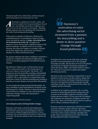 Championing Diversity, Mentorship, and Innovating the
Advertising Industry for Generations to Come!
dvertising is a platform for equality, values, and
Adiversity coupled with strong storytelling to hit and
grow with multiple generations in diﬀerent ways,
and I've never lost the curiosity or the feeling,” Harmony
Murphy expresses, her eyes sparkling with excitement for
the world of advertising and storytelling.
With nearly two decades of experience, Harmony has
established herself as a transformative leader at Google,
where she holds the position of Senior Advertising Head
for the Retail Sector in the UK. Throughout her
impressive career, she has made a signiﬁcant impact on the
business landscape. In addition to her role at Google,
Harmony also shares her insights as a monthly columnist
for the New Digital Age, and owns her own business
Member 23 a fashion and lifestyle brand.
Her genuine approach and creative intelligence earned her a
reputation as a digital and technology thought leader, as
seen by her speaking engagements and published opinion
columns.
But Harmony's inﬂuence goes well beyond her success.
"These young professionals are the changemakers the
innovators about to break through!" she asserts. "It is
important to provide mentorship, coaching, and leadership
to help grow their conﬁdence, and reinforce positive role-
modeling." She is a great believer in empowering young
and diverse workers by oﬀering mentorship and coaching to
help them overcome obstacles and reach their full potential.
As she navigates the progressing advertising domain, she
stays committed to using brand platforms to beneﬁt society
and bring positive change. Harmony is directing the future
of advertising one campaign at a time with her persistent
enthusiasm, strategic vision, and commitment to
empowering people.
Let us learn more about her journey:
Advertising Executives Driving Positive Change
Harmony’s motivation to enter the advertising sector
stemmed from a passion for storytelling and a desire to
drive positive change through brand platforms. From a
young age, she was fascinated by the power of advertising
to connect with diverse audiences and convey aspirational
messages.
Throughout her career, she has held senior leadership
positions at renowned brands such as The Telegraph
Newspaper and eBay, She has been involved in the ideation
and execution of impactful advertising campaigns for
clients like Rolex, HSBC, and Turkish Airlines to name a
few with years of experience in global and complex
advertising executions.
She believes that every brand has a responsibility to use its
platform to enrich society and drive positive change. Her
role is to work closely with brands to help them execute
innovative and impactful advertising strategies through
technology, resulting in mutual growth for her clients, her
company, and the community.
In addition to her corporate experience, she is a strong
advocate for mentorship and has been mentored by and
continues to be incredible supporters and allies within
Google and more widely C-Levels across the UK industry.
She emphasizes the importance of ﬁnding a mentor who
shares your values, has attained speciﬁc goals you aspire to,
and is willing to challenge and push you.
Harmony’s passion for advertising is fueled by her belief in
its power to promote equality, diversity, and strong
storytelling across multiple generations. She is committed
to leaving a mark of equity, humanity, and light in the
people, teams, and organizations she works with while
driving impactful business transformation.
“
 