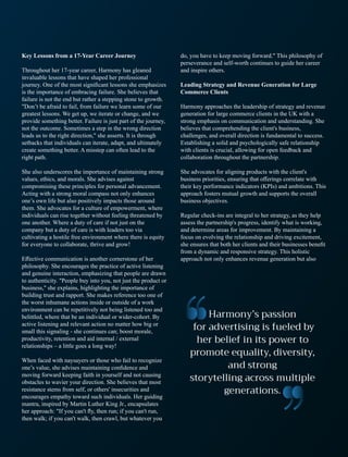 Key Lessons from a 17-Year Career Journey
Throughout her 17-year career, Harmony has gleaned
invaluable lessons that have shaped her professional
journey. One of the most signiﬁcant lessons she emphasizes
is the importance of embracing failure. She believes that
failure is not the end but rather a stepping stone to growth.
"Don’t be afraid to fail, from failure we learn some of our
greatest lessons. We get up, we iterate or change, and we
provide something better. Failure is just part of the journey,
not the outcome. Sometimes a step in the wrong direction
leads us to the right direction," she asserts. It is through
setbacks that individuals can iterate, adapt, and ultimately
create something better. A misstep can often lead to the
right path.
She also underscores the importance of maintaining strong
values, ethics, and morals. She advises against
compromising these principles for personal advancement.
Acting with a strong moral compass not only enhances
one’s own life but also positively impacts those around
them. She advocates for a culture of empowerment, where
individuals can rise together without feeling threatened by
one another. Where a duty of care if not just on the
company but a duty of care is with leaders too via
cultivating a hostile free environment where there is equity
for everyone to collaborate, thrive and grow!
Eﬀective communication is another cornerstone of her
philosophy. She encourages the practice of active listening
and genuine interaction, emphasizing that people are drawn
to authenticity. "People buy into you, not just the product or
business," she explains, highlighting the importance of
building trust and rapport. She makes reference too one of
the worst inhumane actions inside or outside of a work
environment can be repetitively not being listened too and
belittled, where that be an individual or wider-cohort. By
active listening and relevant action no matter how big or
small this signaling - she continues can; boost morale,
productivity, retention and aid internal / external
relationships – a little goes a long way!
When faced with naysayers or those who fail to recognize
one’s value, she advises maintaining conﬁdence and
moving forward keeping faith in yourself and not causing
obstacles to wavier your direction. She believes that most
resistance stems from self, or others' insecurities and
encourages empathy toward such individuals. Her guiding
mantra, inspired by Martin Luther King Jr., encapsulates
her approach: "If you can't ﬂy, then run; if you can't run,
then walk; if you can't walk, then crawl, but whatever you
do, you have to keep moving forward." This philosophy of
perseverance and self-worth continues to guide her career
and inspire others.
Leading Strategy and Revenue Generation for Large
Commerce Clients
Harmony approaches the leadership of strategy and revenue
generation for large commerce clients in the UK with a
strong emphasis on communication and understanding. She
believes that comprehending the client's business,
challenges, and overall direction is fundamental to success.
Establishing a solid and psychologically safe relationship
with clients is crucial, allowing for open feedback and
collaboration throughout the partnership.
She advocates for aligning products with the client's
business priorities, ensuring that oﬀerings correlate with
their key performance indicators (KPIs) and ambitions. This
approach fosters mutual growth and supports the overall
business objectives.
Regular check-ins are integral to her strategy, as they help
assess the partnership's progress, identify what is working,
and determine areas for improvement. By maintaining a
focus on evolving the relationship and driving excitement,
she ensures that both her clients and their businesses beneﬁt
from a dynamic and responsive strategy. This holistic
approach not only enhances revenue generation but also
 