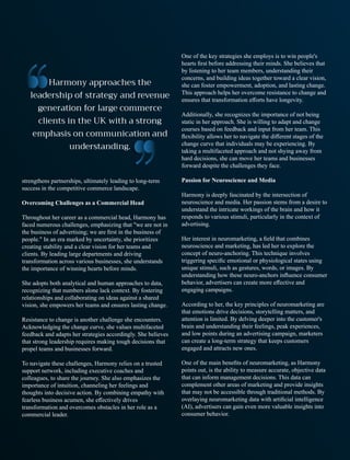 strengthens partnerships, ultimately leading to long-term
success in the competitive commerce landscape.
Overcoming Challenges as a Commercial Head
Throughout her career as a commercial head, Harmony has
faced numerous challenges, emphasizing that "we are not in
the business of advertising; we are ﬁrst in the business of
people." In an era marked by uncertainty, she prioritizes
creating stability and a clear vision for her teams and
clients. By leading large departments and driving
transformation across various businesses, she understands
the importance of winning hearts before minds.
She adopts both analytical and human approaches to data,
recognizing that numbers alone lack context. By fostering
relationships and collaborating on ideas against a shared
vision, she empowers her teams and ensures lasting change.
Resistance to change is another challenge she encounters.
Acknowledging the change curve, she values multifaceted
feedback and adapts her strategies accordingly. She believes
that strong leadership requires making tough decisions that
propel teams and businesses forward.
To navigate these challenges, Harmony relies on a trusted
support network, including executive coaches and
colleagues, to share the journey. She also emphasizes the
importance of intuition, channeling her feelings and
thoughts into decisive action. By combining empathy with
fearless business acumen, she eﬀectively drives
transformation and overcomes obstacles in her role as a
commercial leader.
One of the key strategies she employs is to win people's
hearts ﬁrst before addressing their minds. She believes that
by listening to her team members, understanding their
concerns, and building ideas together toward a clear vision,
she can foster empowerment, adoption, and lasting change.
This approach helps her overcome resistance to change and
ensures that transformation eﬀorts have longevity.
Additionally, she recognizes the importance of not being
static in her approach. She is willing to adapt and change
courses based on feedback and input from her team. This
ﬂexibility allows her to navigate the diﬀerent stages of the
change curve that individuals may be experiencing. By
taking a multifaceted approach and not shying away from
hard decisions, she can move her teams and businesses
forward despite the challenges they face.
Passion for Neuroscience and Media
Harmony is deeply fascinated by the intersection of
neuroscience and media. Her passion stems from a desire to
understand the intricate workings of the brain and how it
responds to various stimuli, particularly in the context of
advertising.
Her interest in neuromarketing, a ﬁeld that combines
neuroscience and marketing, has led her to explore the
concept of neuro-anchoring. This technique involves
triggering speciﬁc emotional or physiological states using
unique stimuli, such as gestures, words, or images. By
understanding how these neuro-anchors inﬂuence consumer
behavior, advertisers can create more eﬀective and
engaging campaigns.
According to her, the key principles of neuromarketing are
that emotions drive decisions, storytelling matters, and
attention is limited. By delving deeper into the customer's
brain and understanding their feelings, peak experiences,
and low points during an advertising campaign, marketers
can create a long-term strategy that keeps customers
engaged and attracts new ones.
One of the main beneﬁts of neuromarketing, as Harmony
points out, is the ability to measure accurate, objective data
that can inform management decisions. This data can
complement other areas of marketing and provide insights
that may not be accessible through traditional methods. By
overlaying neuromarketing data with artiﬁcial intelligence
(AI), advertisers can gain even more valuable insights into
consumer behavior.
 