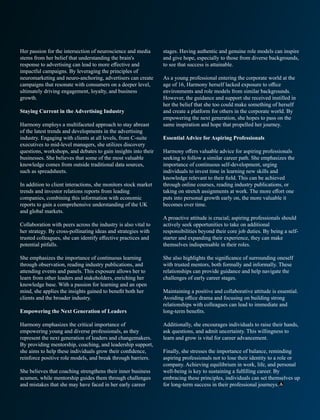 Her passion for the intersection of neuroscience and media
stems from her belief that understanding the brain's
response to advertising can lead to more eﬀective and
impactful campaigns. By leveraging the principles of
neuromarketing and neuro-anchoring, advertisers can create
campaigns that resonate with consumers on a deeper level,
ultimately driving engagement, loyalty, and business
growth.
Staying Current in the Advertising Industry
Harmony employs a multifaceted approach to stay abreast
of the latest trends and developments in the advertising
industry. Engaging with clients at all levels, from C-suite
executives to mid-level managers, she utilizes discovery
questions, workshops, and debates to gain insights into their
businesses. She believes that some of the most valuable
knowledge comes from outside traditional data sources,
such as spreadsheets.
In addition to client interactions, she monitors stock market
trends and investor relations reports from leading
companies, combining this information with economic
reports to gain a comprehensive understanding of the UK
and global markets.
Collaboration with peers across the industry is also vital to
her strategy. By cross-pollinating ideas and strategies with
trusted colleagues, she can identify eﬀective practices and
potential pitfalls.
She emphasizes the importance of continuous learning
through observation, reading industry publications, and
attending events and panels. This exposure allows her to
learn from other leaders and stakeholders, enriching her
knowledge base. With a passion for learning and an open
mind, she applies the insights gained to beneﬁt both her
clients and the broader industry.
Empowering the Next Generation of Leaders
Harmony emphasizes the critical importance of
empowering young and diverse professionals, as they
represent the next generation of leaders and changemakers.
By providing mentorship, coaching, and leadership support,
she aims to help these individuals grow their conﬁdence,
reinforce positive role models, and break through barriers.
She believes that coaching strengthens their inner business
acumen, while mentorship guides them through challenges
and mistakes that she may have faced in her early career
stages. Having authentic and genuine role models can inspire
and give hope, especially to those from diverse backgrounds,
to see that success is attainable.
As a young professional entering the corporate world at the
age of 16, Harmony herself lacked exposure to oﬃce
environments and role models from similar backgrounds.
However, the guidance and support she received instilled in
her the belief that she too could make something of herself
and create a platform for others in the corporate world. By
empowering the next generation, she hopes to pass on the
same inspiration and hope that propelled her journey.
Essential Advice for Aspiring Professionals
Harmony oﬀers valuable advice for aspiring professionals
seeking to follow a similar career path. She emphasizes the
importance of continuous self-development, urging
individuals to invest time in learning new skills and
knowledge relevant to their ﬁeld. This can be achieved
through online courses, reading industry publications, or
taking on stretch assignments at work. The more eﬀort one
puts into personal growth early on, the more valuable it
becomes over time.
A proactive attitude is crucial; aspiring professionals should
actively seek opportunities to take on additional
responsibilities beyond their core job duties. By being a self-
starter and expanding their experience, they can make
themselves indispensable in their roles.
She also highlights the signiﬁcance of surrounding oneself
with trusted mentors, both formally and informally. These
relationships can provide guidance and help navigate the
challenges of early career stages.
Maintaining a positive and collaborative attitude is essential.
Avoiding oﬃce drama and focusing on building strong
relationships with colleagues can lead to immediate and
long-term beneﬁts.
Additionally, she encourages individuals to raise their hands,
ask questions, and admit uncertainty. This willingness to
learn and grow is vital for career advancement.
Finally, she stresses the importance of balance, reminding
aspiring professionals not to lose their identity to a role or
company. Achieving equilibrium in work, life, and personal
well-being is key to sustaining a fulﬁlling career. By
embracing these principles, individuals can set themselves up
for long-term success in their professional journeys.
 