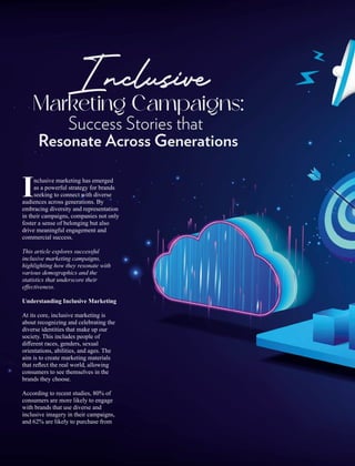 nclusive marketing has emerged
Ias a powerful strategy for brands
seeking to connect with diverse
audiences across generations. By
embracing diversity and representation
in their campaigns, companies not only
foster a sense of belonging but also
drive meaningful engagement and
commercial success.
This article explores successful
inclusive marketing campaigns,
highlighting how they resonate with
various demographics and the
statistics that underscore their
eﬀectiveness.
Understanding Inclusive Marketing
At its core, inclusive marketing is
about recognizing and celebrating the
diverse identities that make up our
society. This includes people of
diﬀerent races, genders, sexual
orientations, abilities, and ages. The
aim is to create marketing materials
that reﬂect the real world, allowing
consumers to see themselves in the
brands they choose.
According to recent studies, 80% of
consumers are more likely to engage
with brands that use diverse and
inclusive imagery in their campaigns,
and 62% are likely to purchase from
Inclusive
Marketing Campaigns:
Success Stories that
Resonate Across Generations
 
