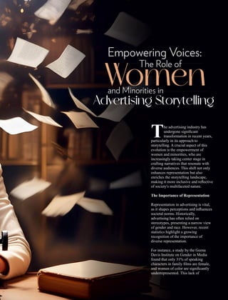 he advertising industry has
Tundergone signiﬁcant
transformation in recent years,
particularly in its approach to
storytelling. A crucial aspect of this
evolution is the empowerment of
women and minorities, who are
increasingly taking center stage in
crafting narratives that resonate with
diverse audiences. This shift not only
enhances representation but also
enriches the storytelling landscape,
making it more inclusive and reﬂective
of society's multifaceted nature.
The Importance of Representation
Representation in advertising is vital,
as it shapes perceptions and inﬂuences
societal norms. Historically,
advertising has often relied on
stereotypes, presenting a narrow view
of gender and race. However, recent
statistics highlight a growing
recognition of the importance of
diverse representation.
For instance, a study by the Geena
Davis Institute on Gender in Media
found that only 31% of speaking
characters in family ﬁlms are female,
and women of color are signiﬁcantly
underrepresented. This lack of
Empowering Voices:
The Role of
Women
and Minorities in
Advertising Storytelling
 