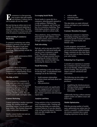 -commerce is a fast-growing
Eway to grow sales and expand
your business. It allows you to
sell to people all over the world.
But just having an online store is not
enough. You need good marketing to
attract and keep customers. This post
will show you how to boost your sales
with eCommerce marketing services.
Understanding E-commerce
Marketing
E-commerce marketing uses online
methods to promote your store and
products. The goal is to get more
people to visit your site and buy
something. These methods include the
following:
• search engine optimization (SEO)
• content marketing
• social media
• email campaigns
• and paid ads
Learn more about eCommerce
performance marketing. It can give a
comprehensive understanding of how
to improve your online business.
The Role of SEO
SEO is crucial for e-commerce. It
helps your store show up in search
results, making it easier for potential
customers to ﬁnd you. Good SEO
means using the right keywords,
improving your web pages, and
creating valuable content. This can
result in more traﬃc and higher sales.
Content Marketing
Content marketing is another important
strategy. By creating useful and
interesting content, you can attract and
keep visitors. This includes blog posts,
videos, and product descriptions.
Quality content builds trust and can
turn visitors into buyers.
Leveraging Social Media
Social media is a great ally for e-
commerce, allowing quick outreach to
a wide audience. Platforms like
Facebook, Instagram, and Twitter are
key for e-commerce marketing. They
help display products, interact with
customers, and drive website traﬃc.
These platforms, along with Pinterest,
help target the right audience. User-
generated content, such as reviews, can
strongly inﬂuence buyers.
Paid Advertising
Paid ads, such as pay-per-click (PPC)
ads, display ads, and social media ads,
can give your e-commerce a quick
boost. They provide immediate
visibility and target potential buyers.
Retargeting ads remind visitors of
products they viewed but didn't buy,
increasing the chances of a sale.
Email Marketing
Email marketing is still very eﬀective
for driving sales. A well-planned email
campaign can do the following:
• build customer relationships
• inform clients and leads about new
products
• oﬀer promotions
Personalized emails can signiﬁcantly
increase engagement and conversion
rates. Automated emails can improve
the customer experience and encourage
repeat sales.
Analytics and Data
Using analytics is key to maximizing
your e-commerce sales. Tracking and
analyzing data helps you understand
customer behavior. It can also identify
what works and what doesn't. Analytics
tools can oﬀer insights into the
following data:
• website traﬃc
• conversion rates
• customer demographics
This data helps you make informed
choices and improve your marketing
strategies.
Customer Retention Strategies
Getting new customers is important,
but keeping existing ones is just as
crucial for growth. Customer retention
strategies can boost loyalty and
lifetime value.
Loyalty programs, personalized
recommendations, and great customer
service can increase repeat purchases.
Happy customers are also more likely
to refer your store to others, boosting
your sales further.
Enhancing User Experience
A smooth user experience is essential
for e-commerce success. Ensure your
site is user-friendly, mobile-responsive,
and fast-loading. This can greatly
impact customer satisfaction and
conversions.
The following can also reduce cart
abandonment and encourage
purchases:
• simplifying the checkout process
• oﬀering multiple payment options
• providing clear product
information
Additionally, having a robust customer
support system can address issues and
foster trust.
Mobile Optimization
With the growing number of mobile
users, optimizing your online store for
mobile is essential. A mobile-friendly
site ensures customers have a great
shopping experience on any device.
 