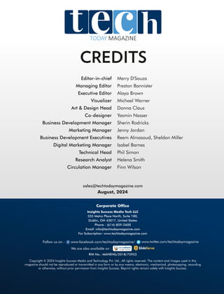 CREDITS
sales@techtodaymagazine.com
August, 2024
Copyright © 2024 Insights Success Media and Technology Pvt. Ltd., All rights reserved. The content and images used in this
magazine should not be reproduced or transmitted in any form or by any means, electronic, mechanical, photocopying, recording
or otherwise, without prior permission from Insights Success. Reprint rights remain solely with Insights Success.
Follow us on : www.facebook.com/techtodaymagazine/ www.twitter.com/techtodaymagazine
Corporate Ofce
Insights Success Media Tech LLC
555 Metro Place North, Suite 100,
Dublin, OH 43017, United States
Phone - (614)-859-2600
Email: info@techtodaymagazine.com
For Subscription: www.techtodaymagazine.com
RNI No.: MAHENG/2018/75953
We are also available on :
TODAY MAGAZINE
 
