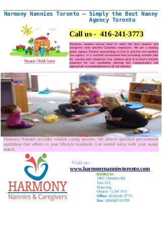 Harmony Nannies Toronto – Simply the Best Nanny 
Agency Toronto 
Call us - 416-241-3773 
Harmony nannies strives hard to unite the best nannies and 
caregivers with suitable Canadian employers. We are a leading 
nanny agency Toronto specializing in live in and live out nannies. 
Our agency is a certified recruitment firm providing suitable jobs 
for nannies and caregivers. Our ultimate goal is to find a reliable 
employer for our candidates offering fair compensation and 
appropriate accommodations to all our nannies. 
Harmony Nannies provides reliable caring nannies. We deliver qualified pre-screened 
candidates that adhere to your lifestyle standards. Get started today with your nanny 
search. 
Visit us - 
www.harmonynanniestoronto.com 
ADDRESS - 
1895 Clements Rd. 
Unit 123 
Pickering 
Ontario - L1W 3V5 
Office: (416)241-3773 
Fax: 1(866)873-0739 
 