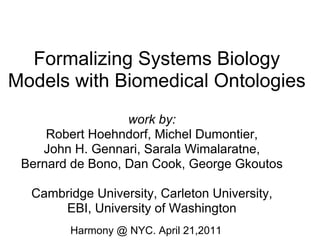 Formalizing Systems Biology
Models with Biomedical Ontologies
                  work by:
     Robert Hoehndorf, Michel Dumontier,
    John H. Gennari, Sarala Wimalaratne,
 Bernard de Bono, Dan Cook, George Gkoutos

  Cambridge University, Carleton University,
      EBI, University of Washington
        Harmony @ NYC. April 21,2011
 