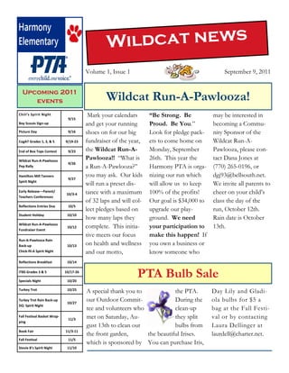 Wildcat news
                                        Volume 1, Issue 1                                       September 9, 2011


  Upcoming 2011
     events                                     Wildcat Run-A-Pawlooza!
Chili’s Spirit Night
                              9/15
                                         Mark your calendars       “Be Strong. Be           may be interested in
Boy Scouts Sign-up                      and get your running       Proud. Be You.”          becoming a Commu-
Picture Day                   9/16      shoes on for our big       Look for pledge pack-    nity Sponsor of the
CogAT Grades 1, 3, & 5       9/19-23    fundraiser of the year,    ets to come home on      Wildcat Run-A-
End of Box Tops Contest       9/23      the Wildcat Run-A-         Monday, September        Pawlooza, please con-
Wildcat Run-A-Pawlooza
                                        Pawlooza!! “What is        26th. This year the      tact Dana Jones at
                              9/26
Pep Rally                               a Run-A-Pawlooza?”         Harmony PTA is orga-     (770) 265-0196, or
Hamilton Mill Tanners
                              9/27
                                        you may ask. Our kids      nizing our run which     dgj93@bellsouth.net.
Spirit Night
                                        will run a preset dis-     will allow us to keep    We invite all parents to
Early Release—Parent/
                              10/3-4    tance with a maximum       100% of the profits!     cheer on your child’s
Teachers Conferences
                                        of 32 laps and will col-   Our goal is $34,000 to   class the day of the
Reflections Entries Due       10/5
                                        lect pledges based on      upgrade our play-        run, October 12th.
Student Holiday               10/10
                                        how many laps they         ground. We need          Rain date is October
Wildcat Run-A-Pawlooza
Fundraiser Event
                              10/12     complete. This initia-     your participation to    13th.
                                        tive meets our focus       make this happen! If
Run-A-Pawlooza Rain
Back-up                       10/13     on health and wellness     you own a business or
Chick-fil-A Spirit Night                and our motto,             know someone who
Reflections Breakfast         10/14

ITBS Grades 3 & 5

Specials Night
                             10/17-26

                              10/20
                                                             PTA Bulb Sale
Turkey Trot                   10/25
                                        A special thank you to            the PTA.          Day Lily and Gladi-
Turkey Trot Rain Back-up
                              10/27
                                        our Outdoor Commit-               During the        ola bulbs for $5 a
DQ Spirit Night
                                        tee and volunteers who            clean-up          bag at the Fall Festi-
Fall Festival Basket Wrap-
                              11/3      met on Saturday, Au-              they split        val or by contacting
ping
                                        gust 13th to clean out            bulbs from        Laura Dellinger at
Book Fair                    11/3-11
                                        the front garden,      the beautiful Irises.        laurdell@charter.net.
Fall Festival                 11/5
                                        which is sponsored by You can purchase Iris,
Stevie B’s Spirit Night       11/10
 