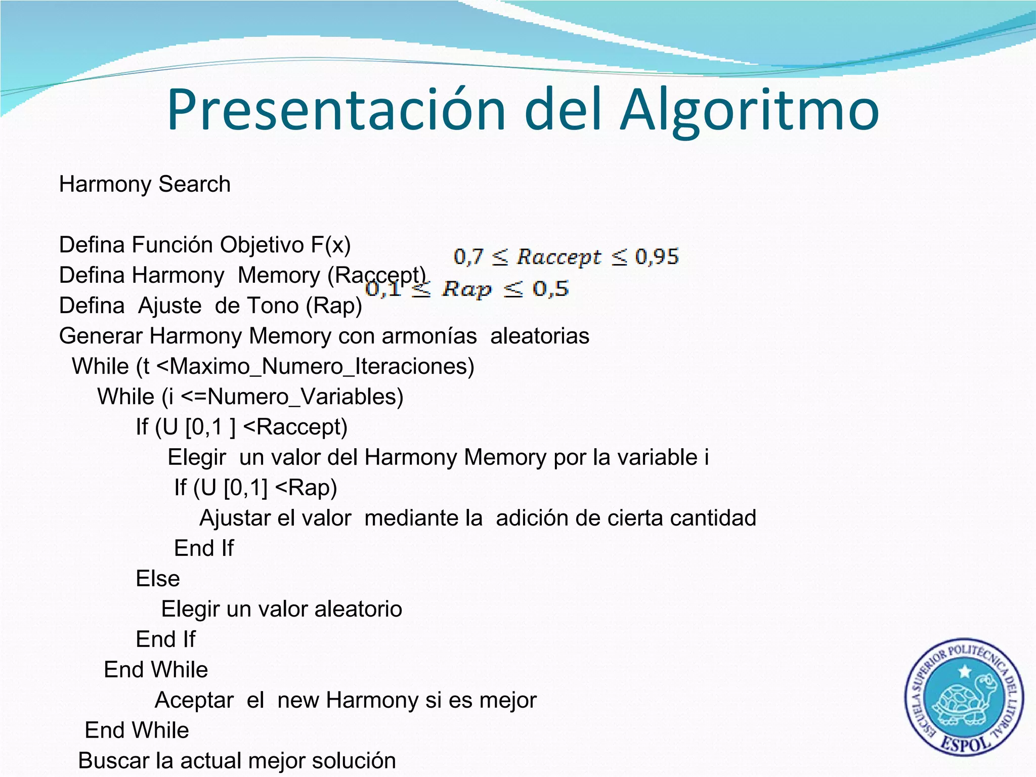 Presentación del Algoritmo
Harmony Search

Defina Función Objetivo F(x)
Defina Harmony Memory (Raccept)
Defina Ajuste de Tono (Rap)
Generar Harmony Memory con armonías aleatorias
 While (t <Maximo_Numero_Iteraciones)
    While (i <=Numero_Variables)
       If (U [0,1 ] <Raccept)
           Elegir un valor del Harmony Memory por la variable i
            If (U [0,1] <Rap)
                Ajustar el valor mediante la adición de cierta cantidad
            End If
       Else
           Elegir un valor aleatorio
       End If
    End While
          Aceptar el new Harmony si es mejor
  End While
 Buscar la actual mejor solución
 