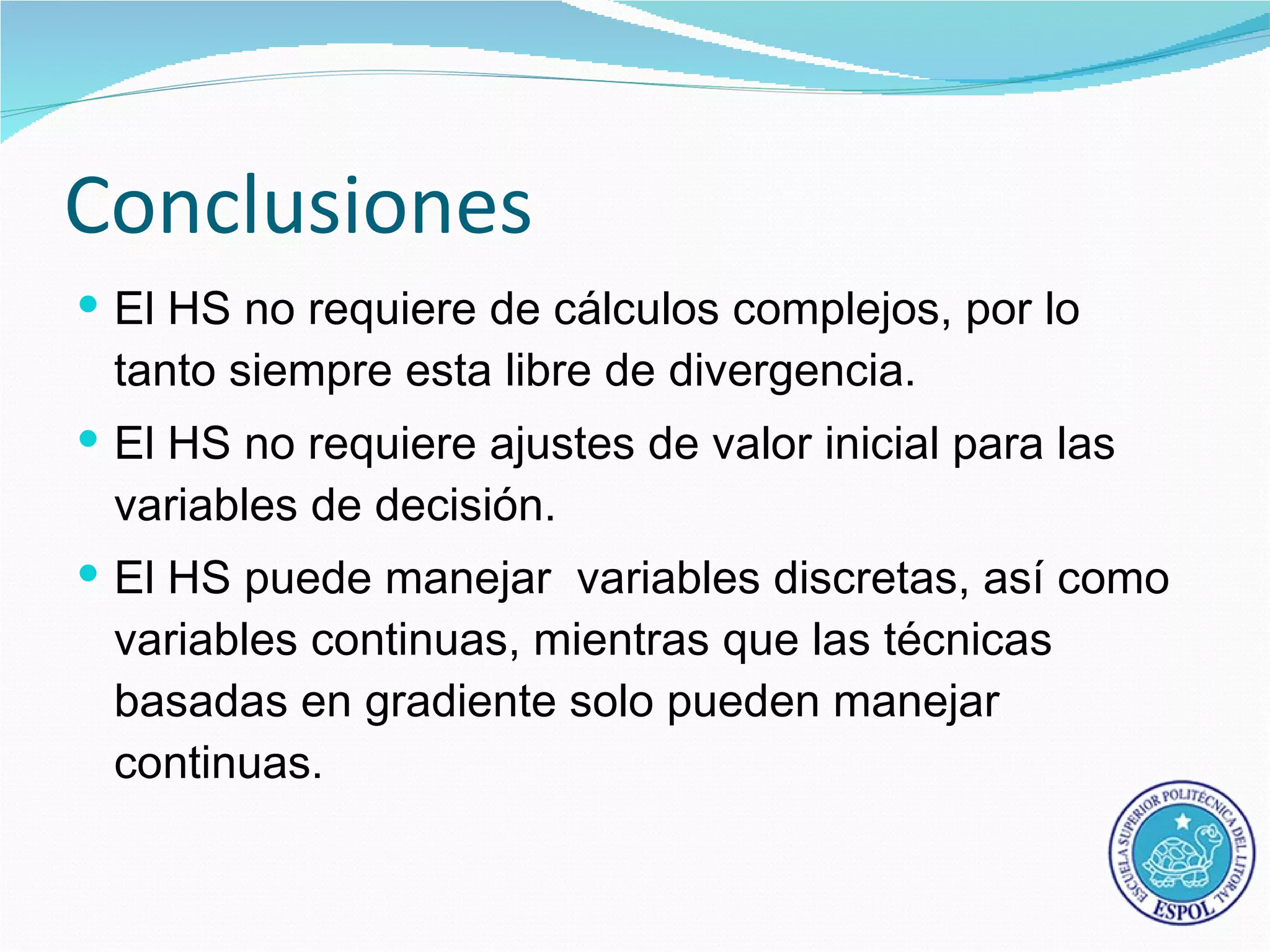 Conclusiones
 El HS no requiere de cálculos complejos, por lo
 tanto siempre esta libre de divergencia.
 El HS no requiere ajustes de valor inicial para las
 variables de decisión.
 El HS puede manejar variables discretas, así como
 variables continuas, mientras que las técnicas
 basadas en gradiente solo pueden manejar
 continuas.
 