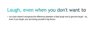 • our brain doesn't recognize the difference between a fake laugh and a genuine laugh - so,
even if you laugh, you are doing yourself a big favour
 