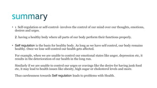 • 1 Self-regulation or self-control- involves the control of our mind over our thoughts, emotions,
desires and urges.
2. having a healthy body where all parts of our body perform their functions properly.
• Self regulation is the basis for healthy body. As long as we have self control, our body remains
healthy. Once we lose self-control our health gets affected.
For example, when we are unable to control our emotional states like anger, depression etc, it
results in the deterioration of our health in the long run.
Similarly if we are unable to control our urges or cravings like the desire for having junk food
etc, it may lead to health issues like obesity, high sugar or cholesterol levels and more.
Thus carelessness towards Self regulation leads to problems with Health.
 