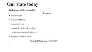 Our state today
•
Lack of responsibility towards body
•
Reasons
• busy life styles,
• eating at odd hours,
• eating junk food,
• reduced physical work or labour,
• craving -like tasty food, drinks etc.
• Sleeping late (social media)
Result: falling sick repeatedly
•
•
•
 