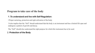 Program to take care of the body
1 .To understand and live with Self Regulation:
• Proper nurturing, protection and right utilization of the body.
It also implies that the “Self” should understand that the body is an instrument and has a limited life span and
undergoes a pattern of growth and decay.
The “Self” should also understand the right purpose for which this instrument has to be used.
2. Protection of the Body
 