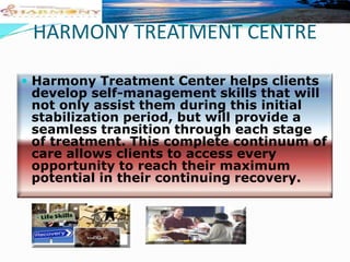 HARMONY TREATMENT CENTRE
 Harmony Treatment Center helps clients

develop self-management skills that will
not only assist them during this initial
stabilization period, but will provide a
seamless transition through each stage
of treatment. This complete continuum of
care allows clients to access every
opportunity to reach their maximum
potential in their continuing recovery.

 