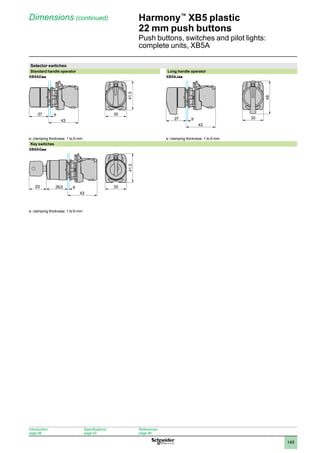 1
2
3
4
5
6
7
8
9
10
149
Harmony™
XB5 plastic
22 mm push buttons
Push buttons, switches and pilot lights:
complete units, XB5A
Dimensions (continued)
Selector switches
Standard handle operator Long handle operator
XB5ADpp XB5AJpp
e: clamping thickness: 1 to 6 mm e: clamping thickness: 1 to 6 mm
Key switches
XB5AGpp
e: clamping thickness: 1 to 6 mm
43
27 e 30
41,5
43
27 e 30
48
43
29,5 e
23 30
41,5
Introduction:
page 86
Specifications:
page 92
References:
page 98
 