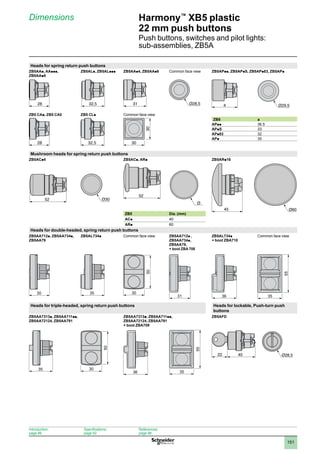 1
2
3
4
5
6
7
8
9
10
151
Harmony™
XB5 plastic
22 mm push buttons
Push buttons, switches and pilot lights:
sub-assemblies, ZB5A
Dimensions
Heads for spring return push buttons
ZB5AAp, AAppp,
ZB5AAp8
ZB5ALp, ZB5ALppp ZB5AAp4, ZB5AAp6 Common face view ZB5APpp, ZB5APpS, ZB5APp83, ZB5APp
ZB5 CAp, ZB5 CA0 ZB5 CLp Common face view
ZB5 a
APpp 36.5
APpS 33
APp83 32
APp 35
Mushroom heads for spring return push buttons
ZB5ACp4 ZB5ACp, ARp ZB5ARp16
ZB5 Dia. (mm)
ACp 40
ARp 60
Heads for double-headed, spring return push buttons
ZB5AA712p, ZB5AA734p,
ZB5AA79
ZB5AL734p Common face view ZB5AA712p ,
ZB5AA734p,
ZB5AA79,
+ boot ZBA 708
ZB5AL734p
+ boot ZBA710
Common face view
30 35
50
30
31 36
55
35
Heads for triple-headed, spring return push buttons Heads for lockable, Push-turn push
buttons
ZB5AA7313p, ZB5AA711pp,
ZB5AA72124, ZB5AA791
ZB5AA7313p, ZB5AA711pp,
ZB5AA72124, ZB5AA791
+ boot ZBA709
ZB5AFD
35
50
30
36
40
22
28 32,5 31 a
28 32,5 30
30
52
52
Ø
45 Ø60
55
35
Ø28,5
Introduction:
page 86
Specifications:
page 92
References:
page 98
 