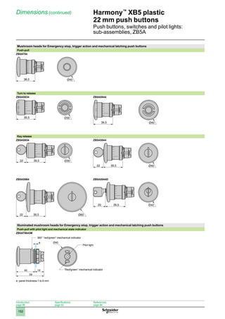 1
2
3
4
5
6
7
8
9
10
152
Harmony™
XB5 plastic
22 mm push buttons
Push buttons, switches and pilot lights:
sub-assemblies, ZB5A
Dimensions (continued)
Mushroom heads for Emergency stop, trigger action and mechanical latching push buttons
Push-pull
ZB5AT84
Turn to release
ZB5AS834 ZB5AS844
Key release
ZB5AS934 ZB5AS944
ZB5AS964 ZB5AS944D
Illuminated mushroom heads for Emergency stop, trigger action and mechanical latching push buttons
Push-pull with pilot light and mechanical state indicator
ZB5AT8643M
e: panel thickness 1 to 6 mm
38,5 Ø40
39,5
39,5 Ø40
39,5
22 Ø30
39,5
22 Ø40
39,5
22 Ø60
39,5
25
19
59
40
e Ø40
360° “red/green” mechanical indicator
Pilot light
“Red/green” mechanical indicator
Introduction:
page 86
Specifications:
page 92
References:
page 98
 