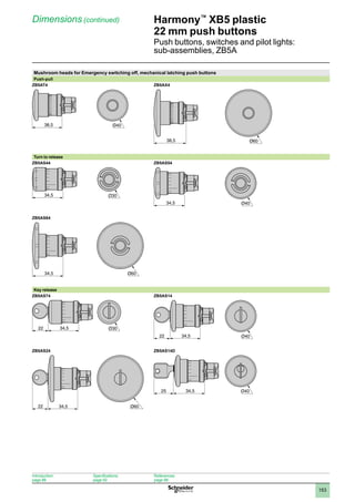 1
2
3
4
5
6
7
8
9
10
153
Harmony™
XB5 plastic
22 mm push buttons
Push buttons, switches and pilot lights:
sub-assemblies, ZB5A
Dimensions (continued)
Mushroom heads for Emergency switching off, mechanical latching push buttons
Push-pull
ZB5AT4 ZB5AX4
Turn to release
ZB5AS44 ZB5AS54
ZB5AS64
Key release
ZB5AS74 ZB5AS14
ZB5AS24 ZB5AS14D
38,5 Ø40
38,5 Ø60
34,5
34,5 Ø40
34,5 Ø60
34,5
22 Ø30
34,5
22 Ø40
34,5
22 Ø60
34,5
25
Introduction:
page 86
Specifications:
page 92
References:
page 98
 