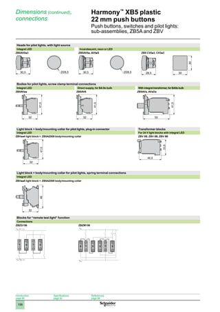 1
2
3
4
5
6
7
8
9
10
156
Harmony™
XB5 plastic
22 mm push buttons
Push buttons, switches and pilot lights:
sub-assemblies, ZB5A and ZBV
Dimensions (continued),
connections
Heads for pilot lights, with light source
Integral LED Incandescent, neon or LED
ZB5AV0p3 ZB5AV0p, AV0pS ZB5 CV0p3, CH3p3
Bodies for pilot lights, screw clamp terminal connections
Integral LED Direct supply, for BA 9s bulb With integral transformer, for BA9s bulb
ZB5AVpp ZB5AV6 ZB5AVp, AVpDp
Light block + body/mounting collar for pilot lights, plug-in connector Transformer blocks
Integral LED For 24 V light blocks with integral LED
ZBVpp4 light block + ZB5AZ009 body/mounting collar ZBV 5B, ZBV 8B, ZBV 9B
32
41,5
Light block + body/mounting collar for pilot lights, spring terminal connections
Integral LED
ZBVpp5 light block + ZB5AZ009 body/mounting collar
Blocks for “remote test light” function
Connections
ZBZG156 ZBZM156
30,5 30,5 28,5 30
30
32
41,5
32
41,5
55
41,5
X2
X1 T
X2
X1 T
X2
X1
T T
X2
X1
T T
32
46
46,6
33,6
Introduction:
page 86
Specifications:
page 92
References:
page 98
 