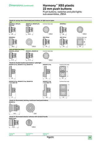 1
2
3
4
5
6
7
8
9
10
157
Harmony™
XB5 plastic
22 mm push buttons
Push buttons, switches and pilot lights:
sub-assemblies, ZB5A
Dimensions (continued)
Heads for spring return illuminated push buttons, for light source types:
LED
ZB5AW3p3, AW3p3S,
ZB5AAp8
ZB5AW1p3, ZB5AW1p3S,
ZB5ALp8
Common face view ZB5AW9p3
ZB5AW5p3 ZB5 CW3p3 ZB5 CW1p3 Common face view
Bulb with BA9s base fitting
ZB5AW3p, AW3pS ZB5AW1p, ZB5AW1pS Common face view
Heads for double-headed push buttons + pilot light
ZB5AW7A374p, ZB5AW7A17pp, ZB5AW7A9 ZB5AW7L374p Common face view
30 35
50
30
ZB5AW7A374p, ZB5AW7A17pp, ZB5AW7A9
+ boot ZBA 708
ZB5AW7L374p
+ boot ZBA 710
Common face view
31 36
55
35
Heads for illuminated, latching, mushroom head push buttons
ZB5AW7p3
49,5 Ø40
Heads for illuminated selector switches with standard handle
ZB5AK1ppp3
30 32,5 30
36,5 30 34 30
30
31,5 31,5 Ø28,5
49,5 Ø40
42,5
Introduction:
page 86
Specifications:
page 92
References:
page 98
 