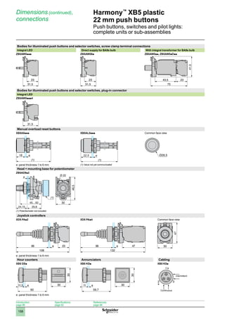 1
2
3
4
5
6
7
8
9
10
158
Harmony™
XB5 plastic
22 mm push buttons
Push buttons, switches and pilot lights:
complete units or sub-assemblies
Dimensions (continued),
connections
Bodies for illuminated push buttons and selector switches, screw clamp terminal connections
Integral LED Direct supply for BA9s bulb With integral transformer for BA9s bulb
ZB5AW0ppp ZB5AW06p ZB5AW0pp, ZB5AW0pDpp
Bodies for illuminated push buttons and selector switches, plug-in connector
Integral LED
ZB5AW0ppp4
Manual overload reset buttons
XB5A8ppp XB5AL8ppp Common face view
e: panel thickness 1 to 6 mm (1) Value not yet communicated
Head + mounting base for potentiometer
ZB5AD9p2
(1) Potentiometer not included.
Joystick controllers
XD5 PAp2 XD5 PAp4 Common face view
e: panel thickness 1 to 6 mm
Hour counters Annunciators Cabling
XB5 DSp XB5 KSp XB5 KSp
e: panel thickness 1 to 6 mm
31,5
23
31,5
23
41,5
75
23
43,5
31,5
(1)
e
18
(1)
e
22,5
(1)
108
66 e 23
132
66 e 47 30
47
60
11,5 e 30
30
59,7
11 e 30
30
1
3
2
+
+
Intermittent
Continuous
Introduction:
page 86
Specifications:
page 92
References:
page 98
 