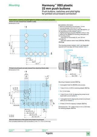 1
2
3
4
5
6
7
8
9
10
159
Harmony™
XB5 plastic
22 mm push buttons
Push buttons, switches and pilot lights
for printed circuit board connection
Mounting
Push buttons, switches and pilot lights for printed circuit board connection
Panel cut-outs (viewed from installer's side)
Dimensions in mm
Installation information:
b	
Minimum thickness of circuit board: 1.6 mm.
v	
Cut-out diameter: 22.4 mm ± 0.1 mm.
v	
Orientation of body/mounting collar ZB5 BZ079: ± 2°
v	
30’ (excluding cut-outs marked a and b).
Tightening torque of screws ZBZ006: 0.6 N.m. max.
v	
Allow for one ZB5BZ079 mounting collar/pillar and
v	
its mounting screws:
every 90 mm horizontally (X), and 120 mm
-	
vertically (Y),
with each selector switch head (ZB5AD
-	 p, ZB5AJp,
ZB5AGp).
The mounting centers marked a and b are diagonally
opposed and must align with those marked 4 and 5.
Printed circuit board cut-outs (viewed from electrical block side)
Dimensions in mm
Mounting of adapter (socket) ZBZ01p:
1	 2 elongated holes for ZBZ006 screw access.
2	 1 hole 2.4 mm ± 0.05 for centering adapter ZBZ01p.
3	 8 x 1.2 mm holes.
4	 1 hole 2.9 mm ± 0.05, for aligning the printed circuit
board (with cut-out marked a).
5	 1 elongated hole for aligning the printed circuit board
(with cut-out marked b).
6	 4 holes 2.4 mm for clipping in adapter ZBZ01p.
Dimensions An + 18.1 relate to the 2.4 mm ± 0.05 holes
for centering adapter ZBZ01p.
General tolerances of the panel and printed circuit board
The cumulative tolerance must not exceed 0.3 mm: T1 + T2= 0.3 mm max.
Y
a
b
X
PERCAGEPANNEAU-ENC-2-B
49,75
55,4
ZB5 AZ079
ZBZ 006
0,3
Printed
circuit board
Head ZB5ADp
Panel
max
Nut
6,1
=
(12,1)
3 2
1 6
24,2
5,4
4
5,08
6,35
12,7
12
= 4
5
4
4
11,5
9,2
18,4
23
Y
X
A: 30 min
B: 40 min
Introduction:
page 86
Specifications:
page 92
References:
page 98
 
