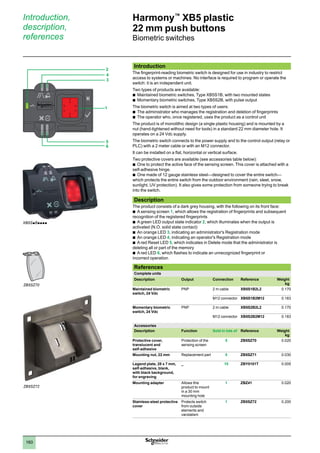 1
2
3
4
5
6
7
8
9
10
160
Harmony™
XB5 plastic
22 mm push buttons
Biometric switches
Introduction
The fingerprint-reading biometric switch is designed for use in industry to restrict
access to systems or machines. No interface is required to program or operate the
switch: it is an independent unit.
Two types of products are available:
Maintained biometric switches, Type XB5S1B, with two mounted states
b	
Momentary biometric switches, Type XB5S2B, with pulse output
b	
The biometric switch is aimed at two types of users:
The administrator who manages the registration and deletion of fingerprints
b	
The operator who, once registered, uses the product as a control unit
b	
The product is of monolithic design (a single plastic housing) and is mounted by a
nut (hand-tightened without need for tools) in a standard 22 mm diameter hole. It
operates on a 24 Vdc supply.
The biometric switch connects to the power supply and to the control output (relay or
PLC) with a 2 meter cable or with an M12 connector.
It can be installed on a flat, horizontal or vertical surface.
Two protective covers are available (see accessories table below):
One to protect the active face of the sensing screen. This cover is attached with a
b	
self-adhesive hinge.
One made of 12 gauge stainless steel—designed to cover the entire switch—
b	
which protects the entire switch from the outdoor environment (rain, sleet, snow,
sunlight, UV protection). It also gives some protection from someone trying to break
into the switch.
Description
The product consists of a dark grey housing, with the following on its front face:
A sensing screen
b	 1, which allows the registration of fingerprints and subsequent
recognition of the registered fingerprints
A green LED output state indicator
b	 2, which illuminates when the output is
activated (N.O. solid state contact)
An orange LED
b	 3, indicating an administrator's Registration mode
An orange LED
b	 4, indicating an operator's Registration mode
A red Reset LED
b	 5, which indicates in Delete mode that the administrator is
deleting all or part of the memory
A red LED
b	 6, which flashes to indicate an unrecognized fingerprint or
incorrect operation.
References
Complete units
Description Output Connection Reference Weight
kg
Maintained biometric
switch, 24 Vdc
PNP 2 m cable XB5S1B2L2 0.170
M12 connector XB5S1B2M12 0.183
Momentary biometric
switch, 24 Vdc
PNP 2 m cable XB5S2B2L2 0.170
M12 connector XB5S2B2M12 0.183
Accessories
Description Function Sold in lots of Reference Weight
kg
Protective cover,
translucent and
self-adhesive
Protection of the
sensing screen
5 ZB5SZ70 0.020
Mounting nut, 22 mm Replacement part 5 ZB5SZ71 0.030
Legend plate, 28 x 7 mm,
self-adhesive, blank,
with black background,
for engraving
_ 10 ZBY0101T 0.005
Mounting adapter Allows this
product to mount
in a 30 mm
mounting hole
1 ZBZ41 0.020
Stainless-steel protective
cover
Protects switch
from outside
elements and
vandalism
1 ZB5SZ72 0.200
Introduction,
description,
references
XB5SpBpppp
ZB5SZ70
2
4
3
5
6
1
ZB5SZ72
 