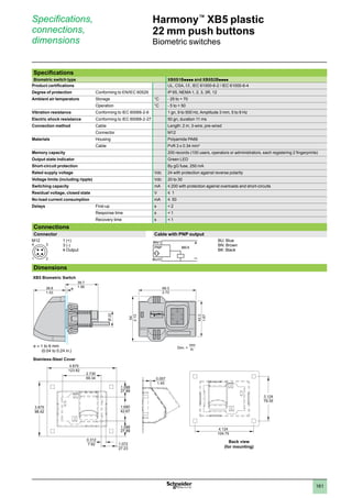 1
2
3
4
5
6
7
8
9
10
161
Harmony™
XB5 plastic
22 mm push buttons
Biometric switches
Specifications,
connections,
dimensions
Specifications
Biometric switch type XB5S1Bpppp and XB5S2Bpppp
Product certifications UL, CSA, e, IEC 61000-6-2 / IEC 61000-6-4
Degree of protection Conforming to EN/IEC 60529 IP 65, NEMA 1, 2, 3, 3R, 12
Ambient air temperature Storage °C - 25 to + 70
Operation °C - 5 to + 50
Vibration resistance Conforming to IEC 60068-2-6 1 gn, 9 to 500 Hz, Amplitude 3 mm, 5 to 9 Hz
Electric shock resistance Conforming to IEC 60068-2-27 50 gn, duration 11 ms
Connection method Cable Length: 2 m, 3-wire, pre-wired
Connector M12
Materials Housing Polyamide PA66
Cable PvR 3 x 0.34 mm2
Memory capacity 200 records (100 users, operators or administrators, each registering 2 fingerprints)
Output state indicator Green LED
Short-circuit protection By gG fuse, 250 mA
Rated supply voltage Vdc 24 with protection against reverse polarity
Voltage limits (including ripple) Vdc 20 to 30
Switching capacity mA y 200 with protection against overloads and short-circuits
Residual voltage, closed state V y 1
No-load current consumption mA y 50
Delays First-up s  2
Response time s  1
Recovery time s  1
Connections
Connector Cable with PNP output
M12 1 (+)
3 (-)
4 Output
BN/1
BU/3
+
PNP BK/4
BU: Blue
BN: Brown
BK: Black
Dimensions
1 2
4 3
69.3
2.73
Dim. =
mm
in.
39.7
38.8 1.56
1.53
54
2.13
42.3
1.67
e
Ø
22
4.875
123.82
3.875
98.42
0.312
7.92 1.072
27.23
2.730
69.34
1.680
42.67
1.098
27.89 4.124
104.75
Back view
(for mounting)
3.124
79.35
0.057
1.45
1.098
27.89
e = 1 to 6 mm
(0.04 to 0.24 in.)
Stainless-Steel Cover
XB5 Biometric Switch
 