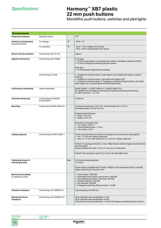 1
2
3
4
5
6
7
8
9
10
172
Harmony™
XB7 plastic
22 mm push buttons
Monolithic push buttons, switches and pilot lights
Specifications
References:
page 174
Dimensions:
page 179
Environment
Protective treatment Standard version “TH”
Ambient air temperature
around the device
For storage °C - 40 to + 70
For operation °C - 25 to + 70 for integral LED version
- 25 to + 55 for incandescent bulb version
Electric shock protection Conforming to IEC 61140 Class II
Degree of protection Conforming to IEC 60529 Front face:
IP 65 for push buttons, illuminated push buttons, pilot lights, selector switches
v
v
IP 54 for Emergency switching off push buttons
v
v
Rear face:
IP 20 (protection against direct contact)
v
v
Conforming to UL 50E Suitable for enclosure type 3: push buttons, illuminated push buttons, selector
v
v
switches
Suitable for enclosure type 4: pilot lights with integral LED
v
v
Suitable for enclosure type 12: Emergency switching off push buttons, pilot lights
v
v
with integral LED and pilot lights with BA 9s base fitting
Conformity to standards Generic standards EN/IEC 60947-1, EN/IEC 60947-5-1, EN/IEC 60947-5-5,
IEC 60364-5-53 (Emergency switching off mechanical latching push buttons)
UL 508, CSA C22 n° 14, CCC
Terminal referencing Conforming to EN 50005
and EN 50013
Conforms
Mounting Conforming to EN/IEC 60947-5-1 Finished mounting hole: 22.5 mm, recommended (22.3 +0.4/ 0)
Mounting centers: 30 x 40 mm min.
Support panel thickness:
metal: 1 to 6 mm
v
v
plastic: 2 to 6 mm
v
v
Mounting nut beneath head:
min. torque: 0.8 N.m
v
v
recommended torque: 1.2 N.m
v
v
max. torque: 2 N.m
v
v
Cabling capacity Conforming to EN/IEC 60947-1 Screw clamp terminal connection (for all types of push buttons and pilot lights):
min: 1 x 0.34 mm
v
v 2
without cable end
max: 2 x 1.5 mm
v
v 2
with cable end or 2 x 2.5 mm2
without cable end
Forked “U” type tag connection: 2 max., fitted head to tail (for all types of push buttons
and pilot lights)
Recommended fork width: 6.5 mm (7 mm max.) for M3 screw
Faston®
clip connection: type 6.35 x 0.8 mm (for pilot lights only)
Tightening torque of
mounting screws
N.m 0.8 (nominal recommended)
1.2 (max.)
Screw heads compatible with Pozidriv, Phillips or JIS screwdrivers (size 1) and flat
tipped screwdrivers (4 and 5.5 mm)
Mechanical durability
(in operating cycles)
Push buttons: 1000 000
v
v
Illuminated push buttons, spring return: 300 000
v
v
Illuminated push buttons, latch type:
v
v 300 000
Selector switches: 300 000
v
v
Key switches: 300 000
v
v
Emergency switching off push buttons: 10 000
v
v
Vibration resistance Conforming to IEC 60068-2-6 5 gn (frequency 2 to 500 Hz)
Mechanical shock
resistance
Conforming to IEC 60068-2-27 50 gn (half sine wave acceleration 11 ms)
30 gn (half sine wave acceleration 18 ms)
10 gn (half sine wave acceleration 11 ms) for Emergency switching off push buttons
 