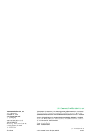 ART. 820390
The information and dimensions in this catalog are provided for the convenience of our customers.
While this information is believed to be accurate, Schneider Electric reserves the right to make
updates and changes without prior notification and assumes no liability for any errors or omissions.
Harmony, Schneider Electric and logo are trademarks or registered trademarks of Schneider
Electric or its affiliates in the United States and other countries. Other trademarks used herein
are the property of their respective owners.
Design: Schneider Electric
Photos: Schneider Electric
© 2012 Schneider Electric. All rights reserved. 08/2012
DIA4ED2060507AEN-US
http://www.schneider-electric.us/
Schneider Electric USA, Inc.
8001 Knightdale Blvd.
Knightdale, NC 27545
USA Customer Care Center
Tel: 888-778-2733
Schneider Electric Canada
5985 McLaughlin Rd.
Missassauga, Ontario, Canada L5R 1B8
Canada Customer Care Center
Tel: 800-565-6699
 