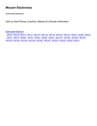 Mouser Electronics
Authorized Distributor
Click to View Pricing, Inventory, Delivery  Lifecycle Information:
Schneider Electric:
ZBA708 ZBA709 ZBA710 ZBE101 ZBE1015 ZBE1016 ZBE102 ZBE1025 ZBE1026 ZBE203 ZBE204 ZBE205
ZBE701 ZBE702 ZBRM01 ZBVB17 ZBVB37 ZBVB57 ZBVB67 ZBY0101T ZBY2303 ZBY2304 ZBY2307
ZBY2308 ZBY2322 ZBY2326 ZBY2330 ZBY2367 ZBY2387 ZBY8330 ZBY9330 ZBZ006 ZBZ010
 