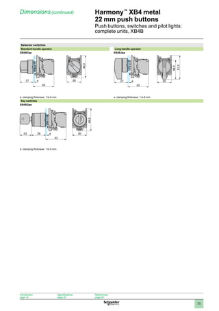 1
2
3
4
5
6
7
8
9
10
73
Harmony™
XB4 metal
22 mm push buttons
Push buttons, switches and pilot lights:
complete units, XB4B
Dimensions (continued)
Selector switches
Standard handle operator Long handle operator
XB4BDpp XB4BJpp
e: clamping thickness: 1 to 6 mm e: clamping thickness: 1 to 6 mm
Key switches
XB4BGpp
e: clamping thickness: 1 to 6 mm
43
27 e 30
46,5
51,3
38,3
43
27 e 30
43
29
23 e 30
46,5
Introduction:
page 14
Specifications:
page 20
References:
page 26
 