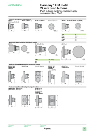 1
2
3
4
5
6
7
8
9
10
75
Harmony™
XB4 metal
22 mm push buttons
Push buttons, switches and pilot lights:
sub-assemblies, ZB4B
Dimensions
Heads for spring return push buttons
ZB4BAp,
ZB4BApppZB4BAp8
ZB4BLp, ZB4BLppp ZB4BAp4, ZB4BAp6 Common face view ZB4BPpp, ZB4BPpS, ZB4BPp83, ZB4BPp
ZB4 a
BPpp 36.5
BPpS 33
BPp83 32
BPp 35
Mushroom heads for spring return push buttons
ZB4BCp4 ZB4BCp, ZB4BRp ZB4BRp16
ZB4 Dia. (mm)
BCp 40
BRp 60
Heads for double-headed, spring return push buttons
ZB4BA712p,
ZB4BA734p,
ZB4BA79
ZB4BL734p Common face view ZB4BA712p,
ZB4BA734p,
ZB4BA79
+ boot ZBA708
ZB4BL734p
+ boot ZBA710
Common face view
30 35
50
30
31 36 55
35
Heads for triple-headed, spring return push buttons
ZB4BA7313p, ZB4BA711pp,
ZB4BA72124, ZB4BA791
ZB4BA7313p,
ZB4BA711pp,
ZB4BA72124,
ZB4BA791
+ boot ZBA709
35
50
30
36
55
35
ZB4BA•-ENC-2-M-1
28
ZB4BL•-ENC-2-M
32,5
ZB4BA•6-ENC-2-M-1
31 a a
52
52
5252 Ø
45 Ø60
Introduction:
page 14
Specifications:
page 20
References:
page 26
 