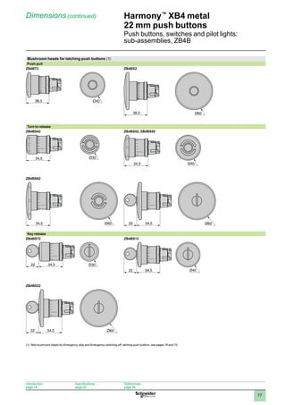 1
2
3
4
5
6
7
8
9
10
77
Harmony™
XB4 metal
22 mm push buttons
Push buttons, switches and pilot lights:
sub-assemblies, ZB4B
Dimensions (continued)
Mushroom heads for latching push buttons (1)
Push-pull
ZB4BT2 ZB4BX2
Turn to release
ZB4BS42 ZB4BS52, ZB4BS55
ZB4BS62
34,5
22 Ø60
Key release
ZB4BS72 ZB4BS12
ZB4BS22
34,5
22 Ø60
(1) Red mushroom heads for Emergency stop and Emergency switching off, latching push buttons: see pages 76 and 75.
38,5
38,5 Ø60
34,5
34,5
34,5 Ø60
34,5
22
34,5
22
Introduction:
page 14
Specifications:
page 20
References:
page 26
 