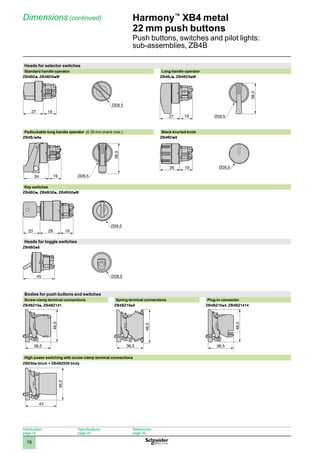 1
2
3
4
5
6
7
8
9
10
78
Harmony™
XB4 metal
22 mm push buttons
Push buttons, switches and pilot lights:
sub-assemblies, ZB4B
Dimensions (continued)
Heads for selector switches
Standard handle operator Long handle operator
ZB4BDp, ZB4BD0pM ZB4BJp, ZB4BD0pM
Padlockable long handle operator (6.35 mm shank max.) Black knurled knob
ZB4BJp9p ZB4BDp9
Key switches
ZB4BGp, ZB4BG0p, ZB4BG0pM
Heads for toggle switches
ZB4BDp8
Bodies for push buttons and switches
Screw clamp terminal connections Spring terminal connections Plug-in connector
ZB4BZ10p, ZB4BZ141 ZB4BZ10p5 ZB4BZ10p4, ZB4BZ1414
High power switching with screw clamp terminal connections
ZBE50p block + ZB4BZ009 body
43
46,5
27 19
44
38,3
19
27
38,3
19
34
26 19
29 19
23
45
36,5
46,5
36,5
46,5
36,5
46,5
Introduction:
page 14
Specifications:
page 20
References:
page 26
 